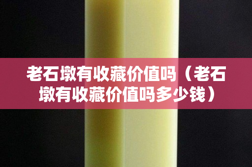 老石墩有收藏價值嗎（老石墩有收藏價值嗎多少錢）