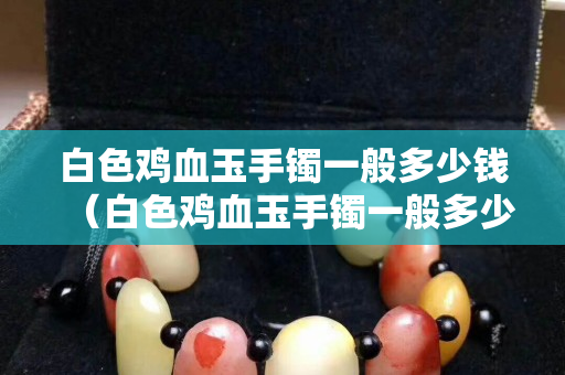 白色雞血玉手鐲一般多少錢（白色雞血玉手鐲一般多少錢一克）