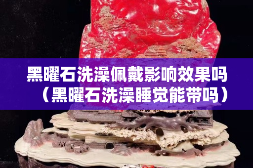 黑曜石洗澡佩戴影響效果嗎（黑曜石洗澡睡覺能帶嗎）