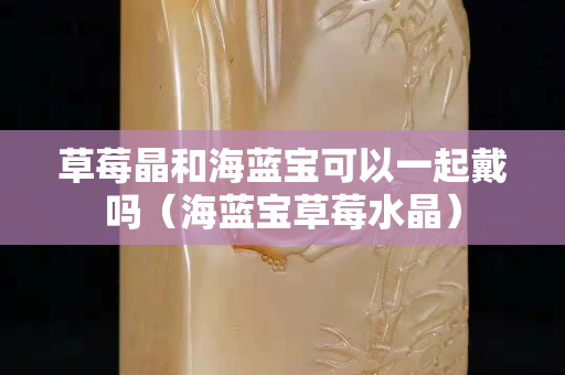 草莓晶和海藍寶可以一起戴嗎（海藍寶草莓水晶）
