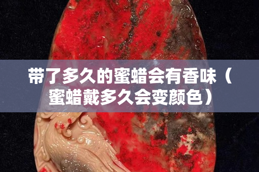帶了多久的蜜蠟會有香味（蜜蠟戴多久會變顏色）