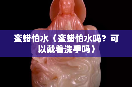 蜜蠟怕水（蜜蠟怕水嗎？可以戴著洗手嗎）