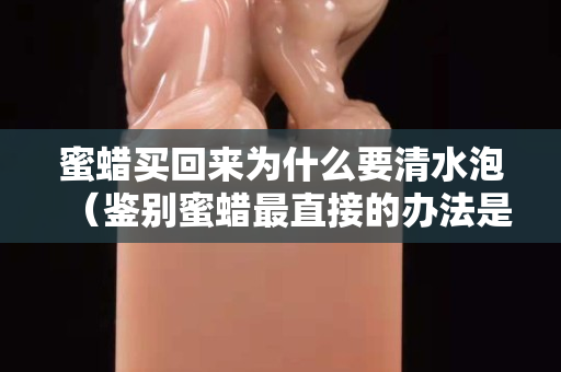 蜜蠟買回來為什么要清水泡（鑒別蜜蠟最直接的辦法是什么）