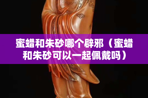 蜜蠟和朱砂哪個辟邪（蜜蠟和朱砂可以一起佩戴嗎）