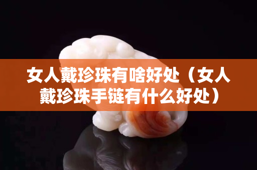 女人戴珍珠有啥好處（女人戴珍珠手鏈有什么好處）