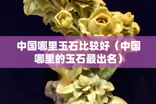 中國哪里玉石比較好（中國哪里的玉石最出名）