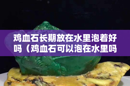 雞血石長期放在水里泡著好嗎（雞血石可以泡在水里嗎）