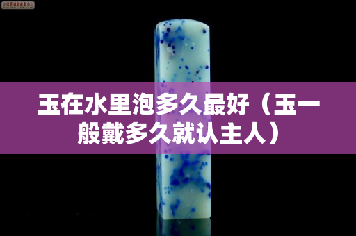玉在水里泡多久最好（玉一般戴多久就認主人）
