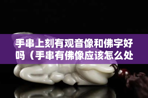 手串上刻有觀音像和佛字好嗎（手串有佛像應該怎么處理）