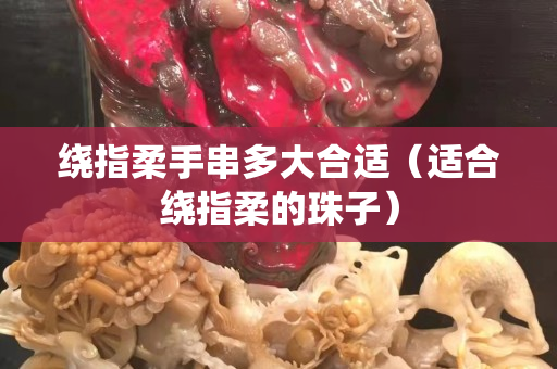 繞指柔手串多大合適（適合繞指柔的珠子）