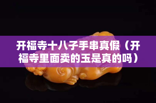 開福寺十八子手串真假（開福寺里面賣的玉是真的嗎）