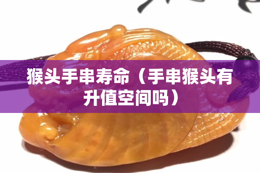 猴頭手串壽命（手串猴頭有升值空間嗎）