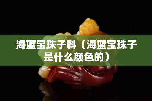 海藍寶珠子料（海藍寶珠子是什么顏色的）