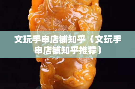 文玩手串店鋪知乎（文玩手串店鋪知乎推薦）