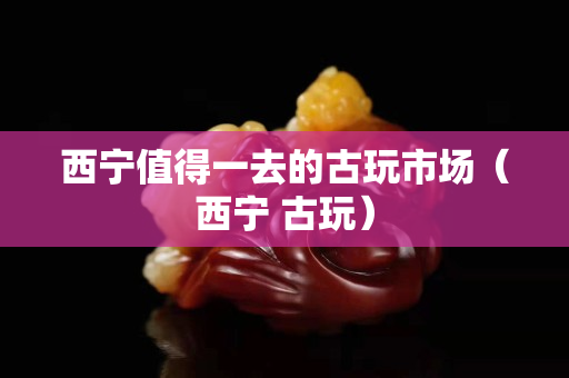 西寧值得一去的古玩市場（西寧 古玩）