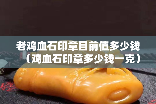 老雞血石印章目前值多少錢（雞血石印章多少錢一克）