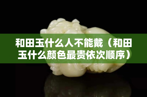 和田玉什么人不能戴（和田玉什么顏色最貴依次順序）
