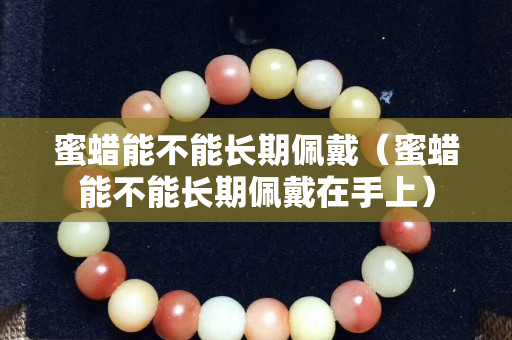 蜜蠟能不能長期佩戴（蜜蠟能不能長期佩戴在手上）