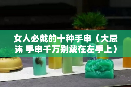 女人必戴的十種手串（大忌諱 手串千萬別戴在左手上）