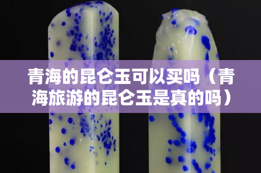 青海的昆侖玉可以買嗎（青海旅游的昆侖玉是真的嗎）