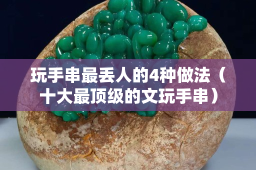 玩手串最丟人的4種做法（十大最頂級的文玩手串）