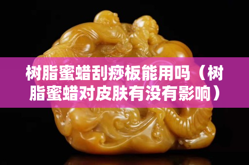 樹脂蜜蠟刮痧板能用嗎（樹脂蜜蠟對皮膚有沒有影響）