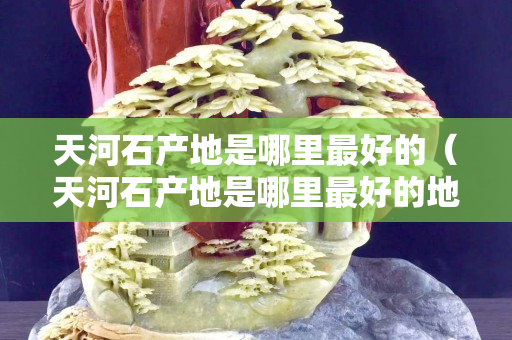 天河石產(chǎn)地是哪里最好的（天河石產(chǎn)地是哪里最好的地方）