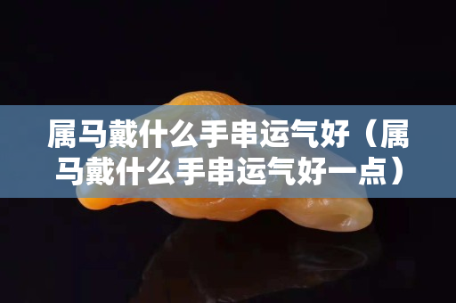 屬馬戴什么手串運(yùn)氣好（屬馬戴什么手串運(yùn)氣好一點(diǎn)）
