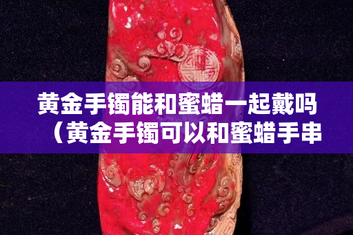 黃金手鐲能和蜜蠟一起戴嗎（黃金手鐲可以和蜜蠟手串一起戴嗎）
