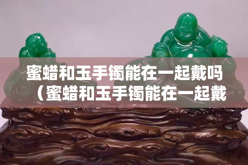蜜蠟和玉手鐲能在一起戴嗎（蜜蠟和玉手鐲能在一起戴嗎女）