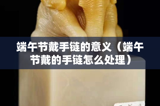 端午節戴手鏈的意義（端午節戴的手鏈怎么處理）