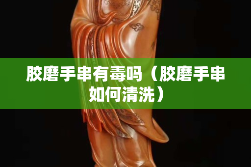 膠磨手串有毒嗎（膠磨手串如何清洗）