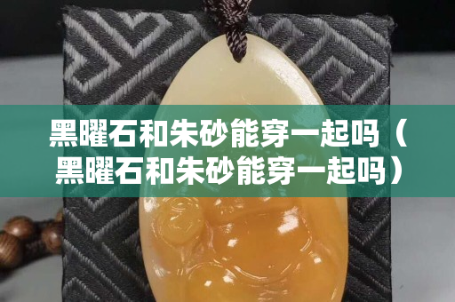 黑曜石和朱砂能穿一起嗎（黑曜石和朱砂能穿一起嗎）