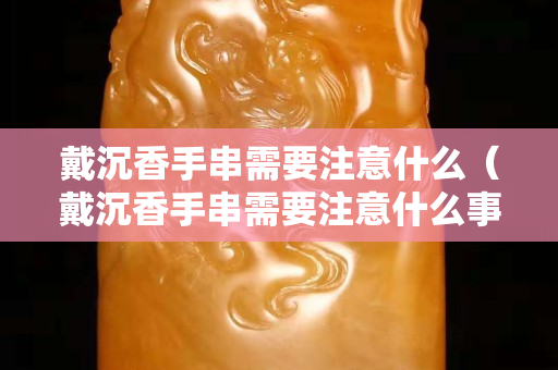 戴沉香手串需要注意什么（戴沉香手串需要注意什么事項）