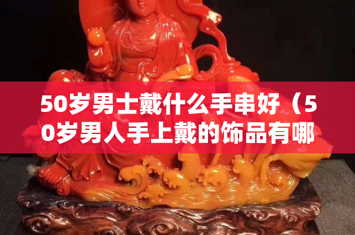 50歲男士戴什么手串好（50歲男人手上戴的飾品有哪些？）