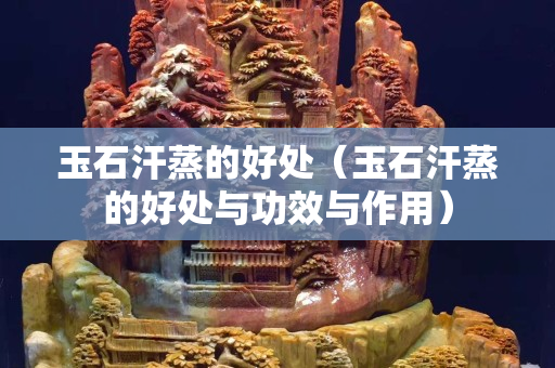 玉石汗蒸的好處（玉石汗蒸的好處與功效與作用）