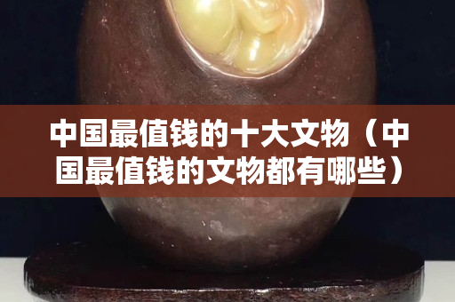 中國最值錢的十大文物（中國最值錢的文物都有哪些）