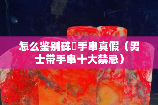 怎么鑒別硨蟝手串真假（男士帶手串十大禁忌）