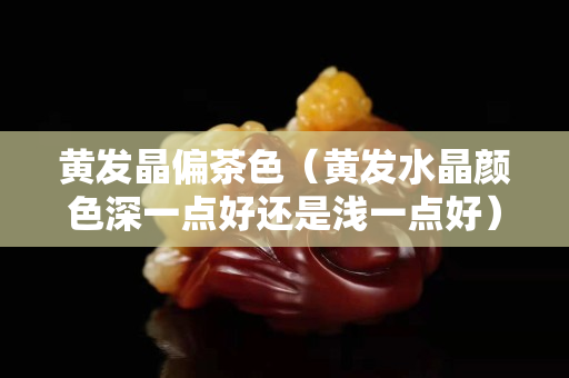 黃發晶偏茶色（黃發水晶顏色深一點好還是淺一點好）