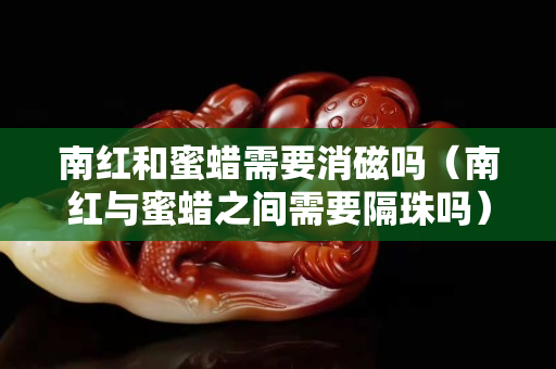 南紅和蜜蠟需要消磁嗎（南紅與蜜蠟之間需要隔珠嗎）