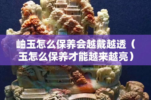 岫玉怎么保養會越戴越透（玉怎么保養才能越來越亮）