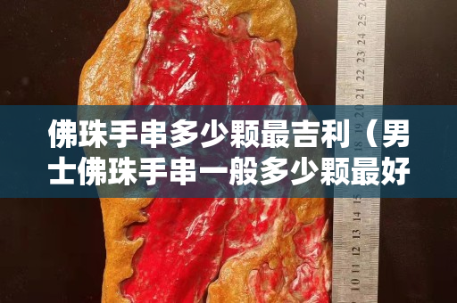佛珠手串多少顆最吉利（男士佛珠手串一般多少顆最好）