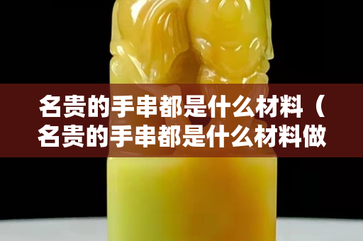 名貴的手串都是什么材料（名貴的手串都是什么材料做成的）