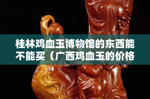 桂林雞血玉博物館的東西能不能買（廣西雞血玉的價格一般是多少）