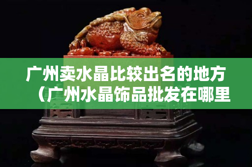 廣州賣水晶比較出名的地方（廣州水晶飾品批發在哪里）