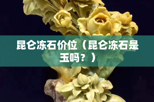 昆侖凍石價(jià)位（昆侖凍石是玉嗎？）