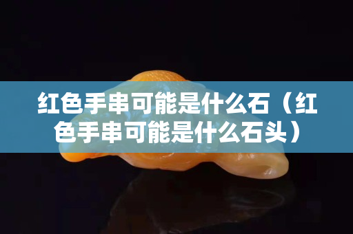 紅色手串可能是什么石（紅色手串可能是什么石頭）