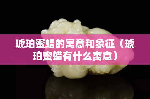 琥珀蜜蠟的寓意和象征（琥珀蜜蠟有什么寓意）