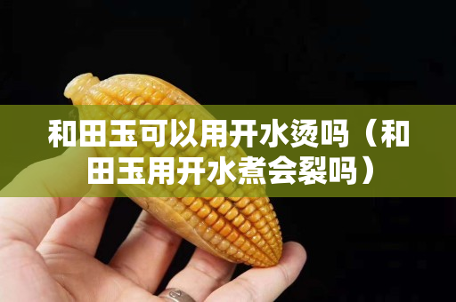 和田玉可以用開水燙嗎（和田玉用開水煮會裂嗎）