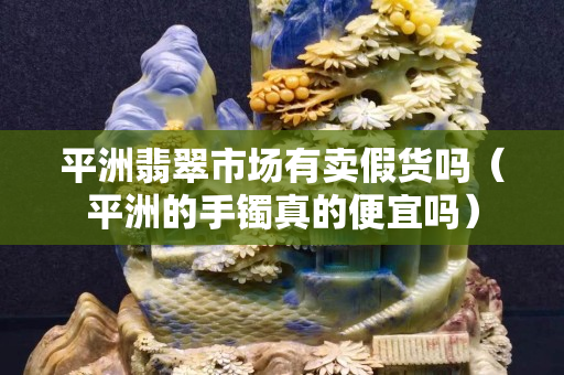平洲翡翠市場有賣假貨嗎（平洲的手鐲真的便宜嗎）